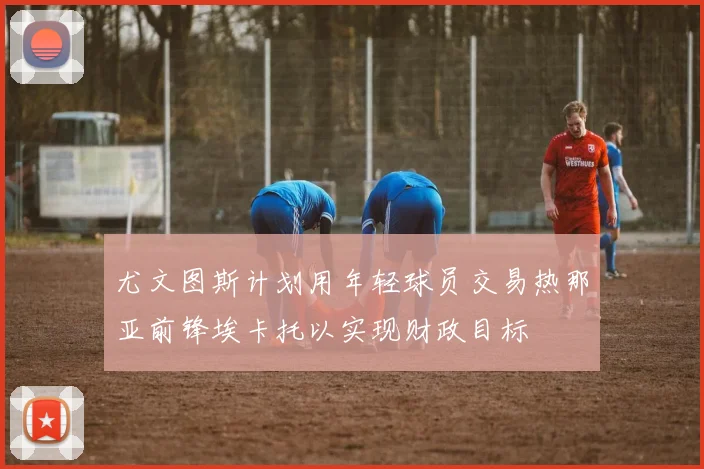 尤文图斯计划用年轻球员交易热那亚前锋埃卡托以实现财政目标