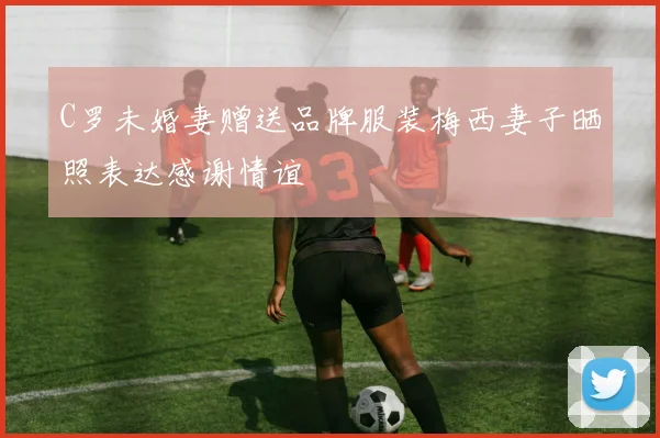 C罗未婚妻赠送品牌服装梅西妻子晒照表达感谢情谊