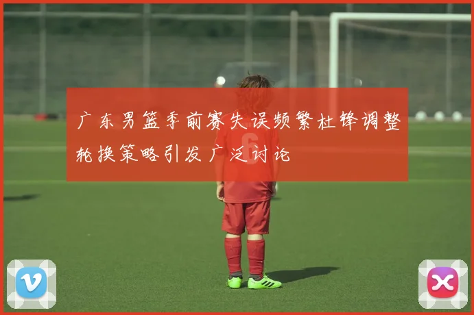 广东男篮季前赛失误频繁杜锋调整轮换策略引发广泛讨论