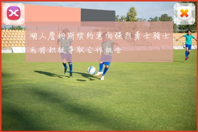 湖人詹姆斯续约意向强烈勇士骑士或将积极争取合作机会