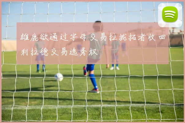 雄鹿欲通过字母交易拉拢拓者收回利拉德交易选秀权