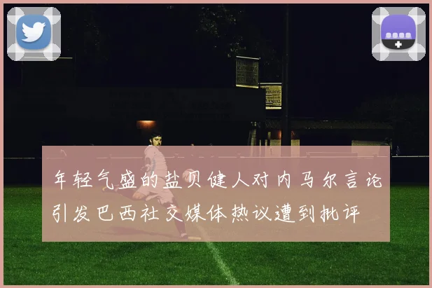 年轻气盛的盐贝健人对内马尔言论引发巴西社交媒体热议遭到批评