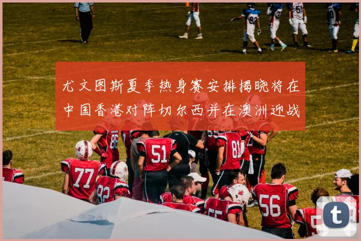 尤文图斯夏季热身赛安排揭晓将在中国香港对阵切尔西并在澳洲迎战国米