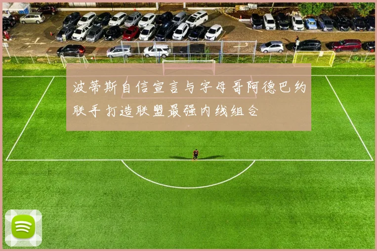 波蒂斯自信宣言与字母哥阿德巴约联手打造联盟最强内线组合