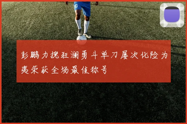 彭鹏力挽狂澜勇斗单刀屡次化险为夷荣获全场最佳称号