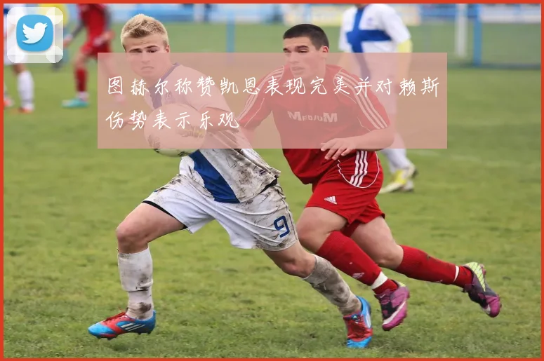 图赫尔称赞凯恩表现完美并对赖斯伤势表示乐观