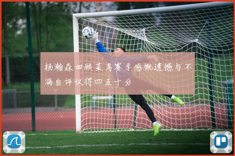 杨瀚森回顾菜鸟赛季感慨遗憾与不满自评仅得四五十分