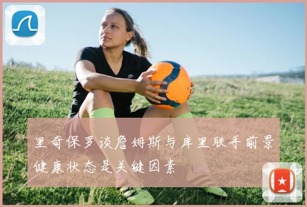 里奇保罗谈詹姆斯与库里联手前景健康状态是关键因素