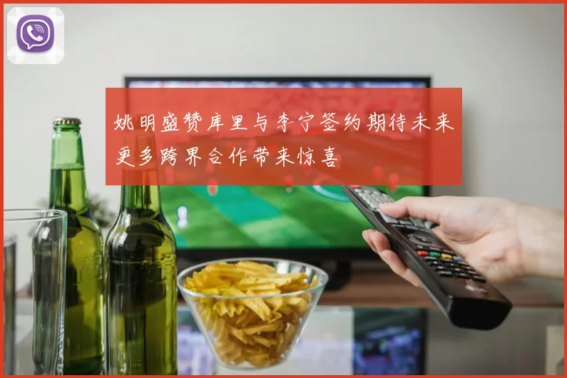 姚明盛赞库里与李宁签约期待未来更多跨界合作带来惊喜