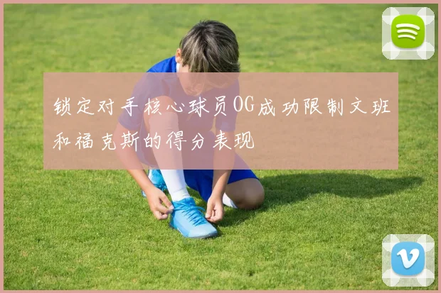 锁定对手核心球员OG成功限制文班和福克斯的得分表现