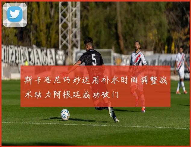 斯卡洛尼巧妙运用补水时间调整战术助力阿根廷成功破门