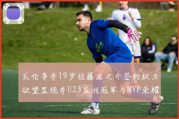 瓦伦争夺19岁佐藤龙之介签约权力欲望显现夺U23亚洲冠军与MVP荣耀