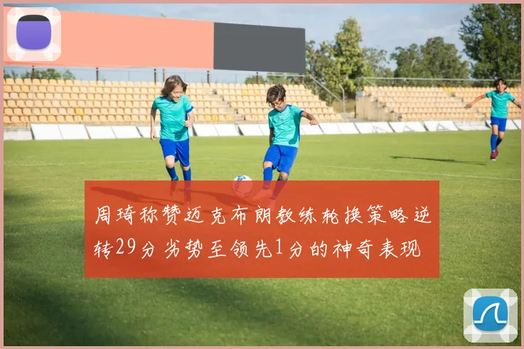 周琦称赞迈克布朗教练轮换策略逆转29分劣势至领先1分的神奇表现