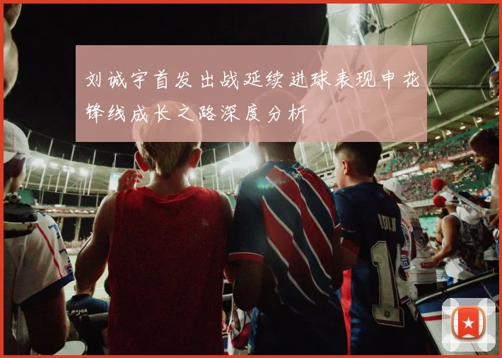 刘诚宇首发出战延续进球表现申花锋线成长之路深度分析