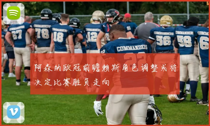 阿森纳欧冠前瞻赖斯角色调整或将决定比赛胜负走向