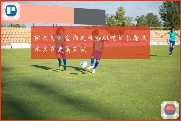徐杰与刘金雨赴洛杉矶特训打磨技术力争更高突破