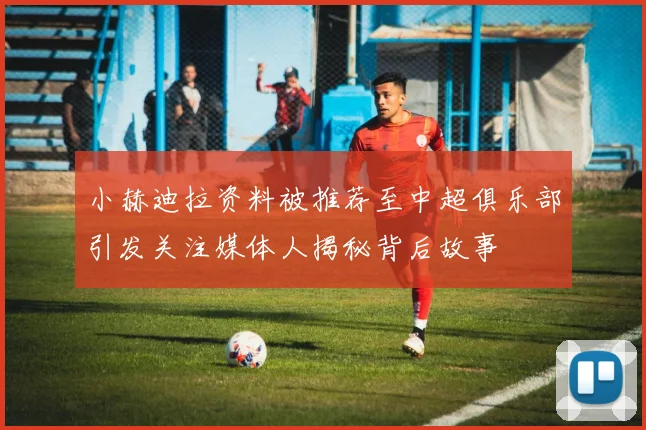 小赫迪拉资料被推荐至中超俱乐部引发关注媒体人揭秘背后故事