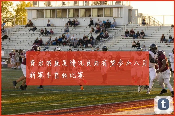 费尔明康复情况良好有望参加八月新赛季首轮比赛
