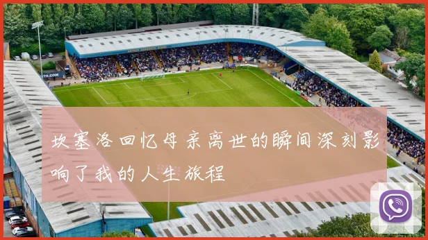 坎塞洛回忆母亲离世的瞬间深刻影响了我的人生旅程