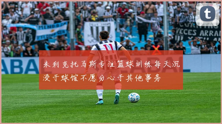米利克托马斯专注篮球训练每天沉浸于球馆不愿分心于其他事务