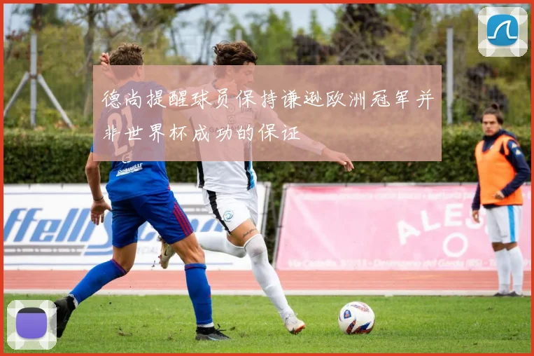 德尚提醒球员保持谦逊欧洲冠军并非世界杯成功的保证