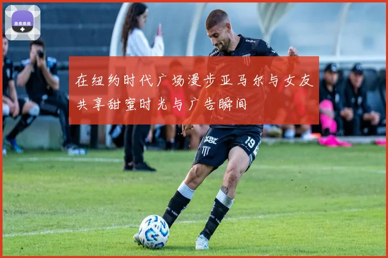 在纽约时代广场漫步亚马尔与女友共享甜蜜时光与广告瞬间