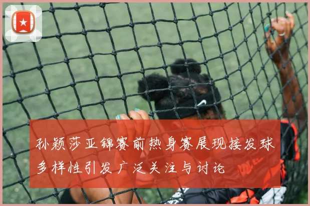 孙颖莎亚锦赛前热身赛展现接发球多样性引发广泛关注与讨论